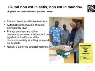 «Quod non est in actis, non est in mundo»
  (If you’re not in the archives, you don’t exist)



 The archive is a selective memory.
 Automatic preservation of public
  archives (by law).
 Private archives are rather
  randomly preserved - dependent on
  legislation, tradition and the
  resources society is willing to spend
  on this field.
 Result: a distorted societal memory.




                                                     7
 