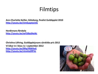 Filmtips
Ann-Charlotte Keiller, Göteborg, finalist Guldäpplet 2010
http://youtu.be/Um6uqstzcUQ


Herdinnans förskola
http://youtu.be/wF50bz04eNc


Christina Löfving, Guldäpplejuryns särskilda pris 2012
Vi kikar in i klass 1c i september 2012
http://youtu.be/0lhg7RWIheE
http://youtu.be/vtmHaSffFVc
 