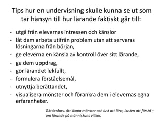 Tips hur en undervisning skulle kunna se ut som
   tar hänsyn till hur lärande faktiskt går till:
- utgå från elevernas intressen och känslor
- låt dem arbeta utifrån problem utan att serveras
  lösningarna från början,
- ge eleverna en känsla av kontroll över sitt lärande,
- ge dem uppdrag,
- gör lärandet lekfullt,
- formulera förståelsemål,
- utnyttja berättandet,
- visualisera mönster och förankra dem i elevernas egna
  erfarenheter.
              Gärdenfors. Att skapa mönster och lust att lära, Lusten att förstå –
              om lärande på människans villkor.
 