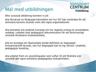 Mål med utbildningen
Efter avslutad utbildning kommer ni att:
●ha förvärvat en fördjupad kännedom om hur IKT kan användas för att
stimulera barnens lärande inom den egna organisationen


●ha teoretisk och praktisk kunskap om hur digitala verktyg är användbara
redskap i arbetet med pedagogisk dokumentation för att kontinuerligt
utveckla förskolans kvalitetsarbete,


●ha en kunskap om Skolverkets breda definition av begreppet
Entreprenöriellt lärande, och hur begreppet kan ta sig uttryck i praktisk,
pedagogisk handling.


●ha arbetat fram en utvecklingsplan som syftar till att förändra och
utveckla den egna enhetens pedagogiska verksamheten.
 
