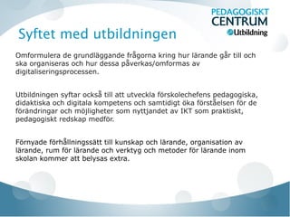 Syftet med utbildningen
Omformulera de grundläggande frågorna kring hur lärande går till och
ska organiseras och hur dessa påverkas/omformas av
digitaliseringsprocessen.


Utbildningen syftar också till att utveckla förskolechefens pedagogiska,
didaktiska och digitala kompetens och samtidigt öka förståelsen för de
förändringar och möjligheter som nyttjandet av IKT som praktiskt,
pedagogiskt redskap medför.


Förnyade förhållningssätt till kunskap och lärande, organisation av
lärande, rum för lärande och verktyg och metoder för lärande inom
skolan kommer att belysas extra.
 