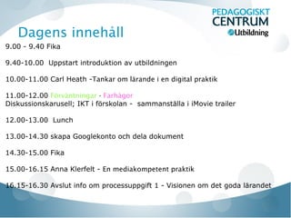 Dagens innehåll
9.00 - 9.40 Fika

9.40-10.00 Uppstart introduktion av utbildningen

10.00-11.00 Carl Heath -Tankar om lärande i en digital praktik

11.00-12.00 Förväntningar - Farhågor
Diskussionskarusell; IKT i förskolan - sammanställa i iMovie trailer

12.00-13.00 Lunch

13.00-14.30 skapa Googlekonto och dela dokument

14.30-15.00 Fika

15.00-16.15 Anna Klerfelt - En mediakompetent praktik

16.15-16.30 Avslut info om processuppgift 1 - Visionen om det goda lärandet
 