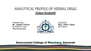 ANALYTICAL PROFILE OF HERBAL DRUG
Coleus forskohlii
Presented By –
Mr. Swapnil Therkar
M. Pharm 1st Year
(Pharmacognosy)
Guided By –
Miss. Nikita Takale
(M. Pharm)
Government College of Pharmacy, Amravati
 