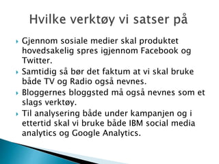  Gjennom sosiale medier skal produktet
hovedsakelig spres igjennom Facebook og
Twitter.
 Samtidig så bør det faktum at vi skal bruke
både TV og Radio også nevnes.
 Bloggernes bloggsted må også nevnes som et
slags verktøy.
 Til analysering både under kampanjen og i
ettertid skal vi bruke både IBM social media
analytics og Google Analytics.
 