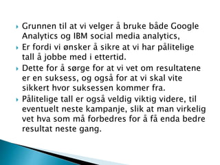  Grunnen til at vi velger å bruke både Google
Analytics og IBM social media analytics,
 Er fordi vi ønsker å sikre at vi har pålitelige
tall å jobbe med i ettertid.
 Dette for å sørge for at vi vet om resultatene
er en suksess, og også for at vi skal vite
sikkert hvor suksessen kommer fra.
 Pålitelige tall er også veldig viktig videre, til
eventuelt neste kampanje, slik at man virkelig
vet hva som må forbedres for å få enda bedre
resultat neste gang.
 