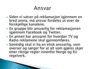  Siden vi satser på reklamasjon igjennom en
bred arena, må ansvar fordeles ut over de
forskjellige kanalene.
 En gruppe blir ansvarlig for reklamasjonen
igjennom Facebook og Twitter.
 En annen har ansvaret for hvordan TV og
Radio reklamene skal gjennomføres.
 Samtidig skal vi ha en etisk ansvarlig, som
overser og sørger for at alt som gjøres skjer
etter riktige regler innenfor Norge og EU
regelverk.
 