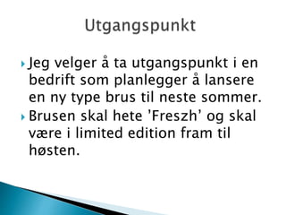  Jeg velger å ta utgangspunkt i en
bedrift som planlegger å lansere
en ny type brus til neste sommer.
 Brusen skal hete ’Freszh’ og skal
være i limited edition fram til
høsten.
 