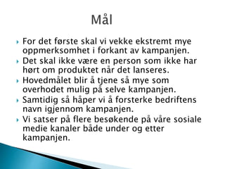  For det første skal vi vekke ekstremt mye
oppmerksomhet i forkant av kampanjen.
 Det skal ikke være en person som ikke har
hørt om produktet når det lanseres.
 Hovedmålet blir å tjene så mye som
overhodet mulig på selve kampanjen.
 Samtidig så håper vi å forsterke bedriftens
navn igjennom kampanjen.
 Vi satser på flere besøkende på våre sosiale
medie kanaler både under og etter
kampanjen.
 