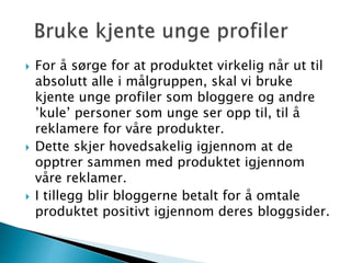  For å sørge for at produktet virkelig når ut til
absolutt alle i målgruppen, skal vi bruke
kjente unge profiler som bloggere og andre
’kule’ personer som unge ser opp til, til å
reklamere for våre produkter.
 Dette skjer hovedsakelig igjennom at de
opptrer sammen med produktet igjennom
våre reklamer.
 I tillegg blir bloggerne betalt for å omtale
produktet positivt igjennom deres bloggsider.
 