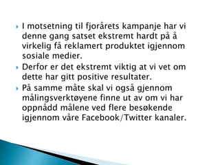  I motsetning til fjorårets kampanje har vi
denne gang satset ekstremt hardt på å
virkelig få reklamert produktet igjennom
sosiale medier.
 Derfor er det ekstremt viktig at vi vet om
dette har gitt positive resultater.
 På samme måte skal vi også gjennom
målingsverktøyene finne ut av om vi har
oppnådd målene ved flere besøkende
igjennom våre Facebook/Twitter kanaler.
 