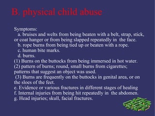 B. physical child abuse
Symptoms:
   a. bruises and welts from being beaten with a belt, strap, stick,
or coat hanger or from being slapped repeatedly in the face.
   b. rope burns from being tied up or beaten with a rope.
   c. human bite marks.
   d. burns.
(1) Burns on the buttocks from being immersed in hot water.
(2) pattern of burns; round, small burns from cigarettes;
patterns that suggest an object was used.
 (3) Burns are frequently on the buttocks in genital area, or on
the sloes of the feet.
e. Evidence or various fractures in different stages of healing
f. Internal injuries from being hit repeatedly in the abdomen.
g. Head injuries; skull, facial fractures.
 