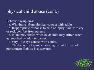 physical child abuse (cont.)
Behavior symptoms:
  a. Withdrawal from physical contact with adults.
  b. Inappropriate response to pain or injury; failure to cry
or seek comfort from parents
  c. Infant may stiffen when held; child may stiffen when
approached by adult or parent.
  d. very little eye contact with adults.
  e. Child may try to protect abusing parent for fear of
punishment if abuse is discovered.
 