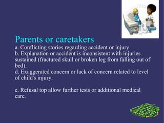 Parents or caretakers
a. Conflicting stories regarding accident or injury
b. Explanation or accident is inconsistent with injuries
sustained (fractured skull or broken leg from falling out of
bed).
d. Exaggerated concern or lack of concern related to level
of child's injury.

e. Refusal top allow further tests or additional medical
care.
 