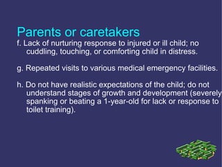 Parents or caretakers
f. Lack of nurturing response to injured or ill child; no
    cuddling, touching, or comforting child in distress.

g. Repeated visits to various medical emergency facilities.

h. Do not have realistic expectations of the child; do not
   understand stages of growth and development (severely
   spanking or beating a 1-year-old for lack or response to
   toilet training).
 