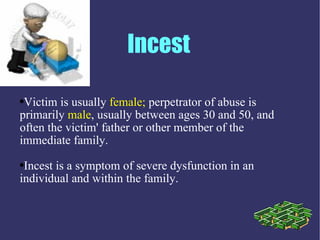Incest

●Victim is usually female; perpetrator of abuse is
primarily male, usually between ages 30 and 50, and
often the victim' father or other member of the
immediate family.
●Incest is a symptom of severe dysfunction in an
individual and within the family.
 