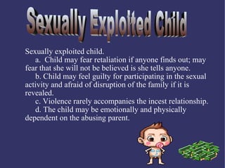 Sexually exploited child.
   a. Child may fear retaliation if anyone finds out; may
fear that she will not be believed is she tells anyone.
   b. Child may feel guilty for participating in the sexual
activity and afraid of disruption of the family if it is
revealed.
   c. Violence rarely accompanies the incest relationship.
   d. The child may be emotionally and physically
dependent on the abusing parent.
 