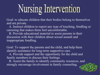 Goal: to educate children that their bodies belong to themselves
and are private.
  A. Instruct children to report any type of touching, fondling or
caressing that makes them feel uncomfortable.
  B. Provide educational material to assist parents in their
discussion with their children about sexual assault and
inappropriate fondling.

Goal: To support the parents and the child, and help them
identify assistance for long-term supportive care.
  A. Provide support and the opportunity for the child and
family members to discuss their feelings.
  B. Assist the family to identify community resources, and
strongly encourage involvement in family counseling.
 