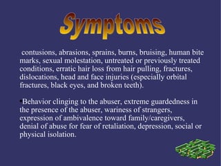 contusions, abrasions, sprains, burns, bruising, human bite
marks, sexual molestation, untreated or previously treated
conditions, erratic hair loss from hair pulling, fractures,
dislocations, head and face injuries (especially orbital
fractures, black eyes, and broken teeth).
●Behavior clinging to the abuser, extreme guardedness in
the presence of the abuser, wariness of strangers,
expression of ambivalence toward family/caregivers,
denial of abuse for fear of retaliation, depression, social or
physical isolation.
 