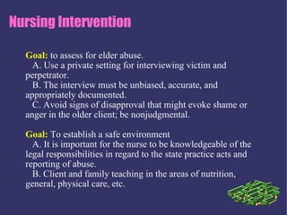 Nursing Intervention

  Goal: to assess for elder abuse.
    A. Use a private setting for interviewing victim and
  perpetrator.
    B. The interview must be unbiased, accurate, and
  appropriately documented.
    C. Avoid signs of disapproval that might evoke shame or
  anger in the older client; be nonjudgmental.

  Goal: To establish a safe environment
    A. It is important for the nurse to be knowledgeable of the
  legal responsibilities in regard to the state practice acts and
  reporting of abuse.
    B. Client and family teaching in the areas of nutrition,
  general, physical care, etc.
 