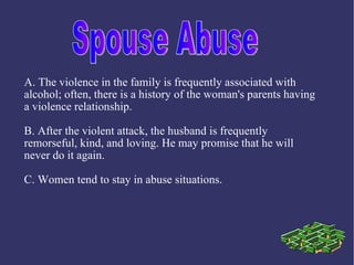 A. The violence in the family is frequently associated with
alcohol; often, there is a history of the woman's parents having
a violence relationship.

B. After the violent attack, the husband is frequently
remorseful, kind, and loving. He may promise that he will
never do it again.

C. Women tend to stay in abuse situations.
 