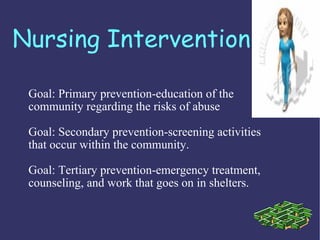 Nursing Intervention

 Goal: Primary prevention-education of the
 community regarding the risks of abuse

 Goal: Secondary prevention-screening activities
 that occur within the community.

 Goal: Tertiary prevention-emergency treatment,
 counseling, and work that goes on in shelters.
 