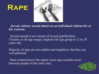 Rape

●forced, violent, sexual attack on an individual without his or
her consent.
●Sexual assault is nor means of sexual gratification;
Victims; in all age ranges; highest risk age group is 12 to 20
years old.

Majority of rape are not sudden and impulsive, but they are
well-planned.
➢Most women know the rapist; most rape assaults occur
between people of the same race.
 