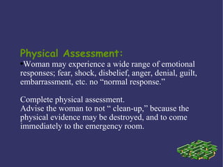 Physical Assessment:
●Woman may experience a wide range of emotional
responses; fear, shock, disbelief, anger, denial, guilt,
embarrassment, etc. no “normal response.”

Complete physical assessment.
Advise the woman to not “ clean-up,” because the
physical evidence may be destroyed, and to come
immediately to the emergency room.
 