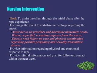 Nursing Intervention
●Goal: To assist the client through the initial phase after the
rape experience.
●Encourage the client to verbalize her feelings regarding the

attack.
  ●Assist her to set priorities and determine immediate needs.

  ●Warm, respectful, accepting response from the nurse;

  ●Discuss need follow-up care and physical examination

  regarding possible pregnancy and sexually transmitted
  disease.
●Provide information regarding physical and emotional

response to rape.
●Provide referral information and plan for follow-up contact

within the next week.
 