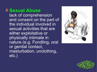➲ Sexual   Abuse
 lack of comprehension
 and consent on the part of
 the individual involved in
 sexual activities that are
 either exploitative or
 physically intimate in
 nature (e.g. Fondling, oral
 or genital contact,
 masturbation, unclothing,
 etc.)
 