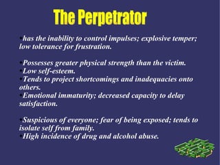 has the inability to control impulses; explosive temper;
low tolerance for frustration.
Possesses greater physical strength than the victim.
Low self-esteem.

Tends to project shortcomings and inadequacies onto

others.
Emotional immaturity; decreased capacity to delay

satisfaction.
Suspicious of everyone; fear of being exposed; tends to
isolate self from family.
High incidence of drug and alcohol abuse.
 