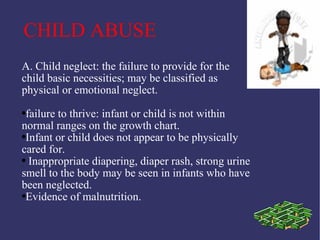 CHILD ABUSE
A. Child neglect: the failure to provide for the
child basic necessities; may be classified as
physical or emotional neglect.
●failure to thrive: infant or child is not within
normal ranges on the growth chart.
●Infant or child does not appear to be physically

cared for.
● Inappropriate diapering, diaper rash, strong urine

smell to the body may be seen in infants who have
been neglected.
●Evidence of malnutrition.
 