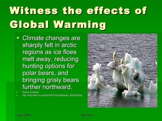 Witness the effects of Global Warming Climate changes are sharply felt in arctic regions as ice floes melt away, reducing hunting options for polar bears, and bringing grisly bears further northward.  Picture courtesy: http://img.metro.co.uk/i/pix/2007/02/polarbears_450x300.jpg 