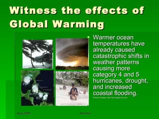 Witness the effects of Global Warming Warmer ocean temperatures have already caused catastrophic shifts in weather patterns causing more category 4 and 5 hurricanes, drought, and increased coastal flooding. Picture Courtesy: http://ts2.images.live.com 