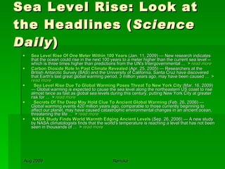 Sea Level Rise: Look at the Headlines ( Science Daily ) Sea Level Rise Of One Meter Within 100 Years  (Jan. 11, 2009) — New research indicates that the ocean could rise in the next 100 years to a meter higher than the current sea level -- which is three times higher than predictions from the UN's Intergovernmental ...  >  read more Carbon Dioxide Role In Past Climate Revealed  (Apr. 25, 2005) — Researchers at the British Antarctic Survey (BAS) and the University of California, Santa Cruz have discovered that Earth's last great global warming period, 3 million years ago, may have been caused ...  >  read more     Sea Level Rise Due To Global Warming Poses Threat To New York City  (Mar. 16, 2009) — Global warming is expected to cause the sea level along the northeastern US coast to rise almost twice as fast as global sea levels during this century, putting New York City at greater risk for ...  >  read more     Secrets Of The Deep May Hold Clue To Ancient Global Warming  (Feb. 26, 2006) — Global warming events 420 million years ago, comparable to those currently beginning to affect our planet, may have caused catastrophic environmental changes in an ancient ocean, threatening the life ...  >  read more NASA Study Finds World Warmth Edging Ancient Levels  (Sep. 26, 2006) — A new study by NASA climatologists finds that the world's temperature is reaching a level that has not been seen in thousands of ...  >  read more 