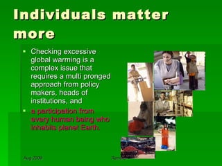 Individuals matter more Checking excessive global warming is a complex issue that requires a multi pronged approach from policy makers, heads of institutions, and  a participation from every human being who inhabits planet Earth.  