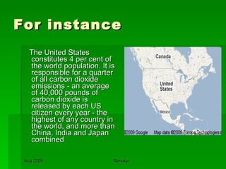 For instance The United States constitutes 4 per cent of the world population. It is responsible for a quarter of all carbon dioxide emissions - an average of 40,000 pounds of carbon dioxide is released by each US citizen every year - the highest of any country in the world, and more than China, India and Japan combined 