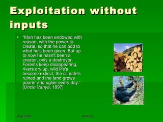Exploitation without inputs “ Man has been endowed with reason, with the power to create, so that he can add to what he's been given. But up to now he hasn't been a creator, only a destroyer. Forests keep disappearing, rivers dry up, wild life's become extinct, the climate's ruined and the land grows poorer and uglier every day.” [ Uncle Vanya , 1897] 