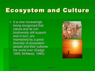 Ecosystem and Culture It is now increasingly being recognized that nature and its rich biodiversity still support, and in turn, are maintained by a great diversity of ecosystem people and their cultures the world over (Gadgil, 1995; McNeely, 1995).  