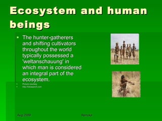 Ecosystem and human beings The hunter-gatherers and shifting cultivators throughout the world typically possessed a 'weltanschauung' in which man is considered an integral part of the ecosystem.  Picture courtesy http://fotosearch.com 