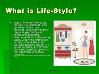 What is Life-Style? Way of living of individuals, families (households),  and societies, which they  manifest  in coping with their physical, psychological, social, and economic environments on a day-to-day basis. Lifestyle is expressed in both  work and leisure behavior patterns and (on an individual basis) in activities, attitudes, interests, opinions,  and allocation  of income.  Picture courtesy: http://www.fotosearch.com/bthumb/UNN/UNN821/u12014662.jpg 