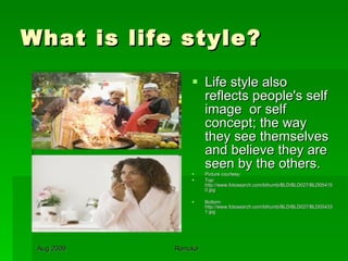 What is life style? Life style also reflects people's self image  or self concept; the way they see themselves and believe they are seen by the others. Picture courtesy: Top: http://www.fotosearch.com/bthumb/BLD/BLD027/BLD054150.jpg Bottom: http://www.fotosearch.com/bthumb/BLD/BLD027/BLD054331.jpg 