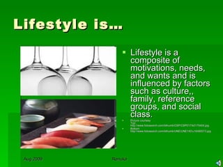 Lifestyle is… Lifestyle is a composite of motivations, needs, and wants and is influenced by factors such as culture,, family, reference groups, and social class. Picture courtesy Top: http://www.fotosearch.com/bthumb/CSP/CSP017/k0175404.jpg Bottom: http://www.fotosearch.com/bthumb/UNE/UNE140/u16480073.jpg 