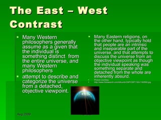 The East – West Contrast Many Western philosophers generally assume as a given that the individual is something distinct  from the entire universe, and  many Western philosophers  attempt to describe and categorize the universe from a detached, objective viewpoint. Many Eastern religions, on the other hand, typically hold that people are an intrinsic and inseparable part of the universe, and that attempts to discuss the universe from an objective viewpoint as though the individual speaking was something separate and detached from the whole are inherently absurd.  Picture courtesy http://www.fotosearch.com/bthumb/CSP/CSP116/k1160550.jpg 