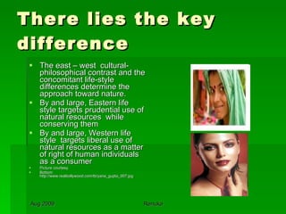 There lies the key difference The east – west  cultural-philosophical contrast and the concomitant life-style differences determine the approach toward nature. By and large, Eastern life style targets prudential use of natural resources  while conserving them By and large, Western life style  targets liberal use of natural resources as a matter of right of human individuals as a consumer Picture courtesy Bottom: http://www.realbollywood.com/tb/yana_gupta_007.jpg 