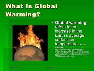 What is Global Warming? Global warming  refers to an increase in the Earth’s average surface air temperature.  Picture courtesy http://www.google.com/images?q=tbn:NbtpCSIYKIdXLM::blogs.discovermagazine.com/badastronomy/files/2007/marsonfire.jpg 