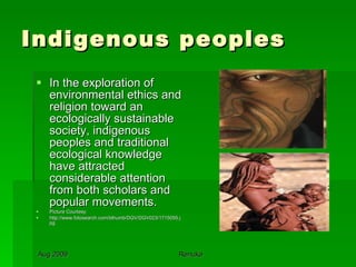 Indigenous peoples In the exploration of environmental ethics and religion toward an ecologically sustainable society, indigenous peoples and traditional ecological knowledge have attracted considerable attention from both scholars and popular movements.  Picture Courtesy: http://www.fotosearch.com/bthumb/DGV/DGV023/1715055.jpg 