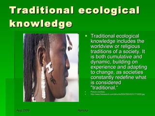 Traditional ecological knowledge Traditional ecological knowledge includes the worldview or religious traditions of a society. It is both cumulative and dynamic, building on experience and adapting to change, as societies constantly redefine what is considered "traditional.“ Picture courtesy: http://www.fotosearch.com/bthumb/DGV/DGV023/1715055.jpg 