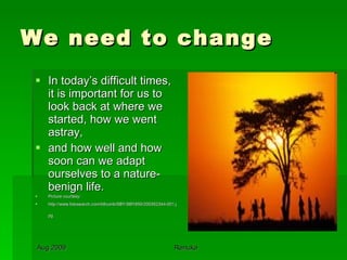 We need to change  In today’s difficult times, it is important for us to look back at where we started, how we went astray, and how well and how soon can we adapt  ourselves to a nature-benign life. Picture courtesy: http://www.fotosearch.com/bthumb/SBY/SBY850/200352344-001.jpg   