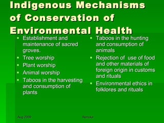 Indigenous Mechanisms of Conservation of Environmental Health Establishment and maintenance of sacred groves. Tree worship Plant worship Animal worship Taboos in the harvesting and consumption of plants  Taboos in the hunting and consumption of  animals Rejection of  use of food and other materials of foreign origin in customs and rituals Environmental ethics in folklores and rituals 