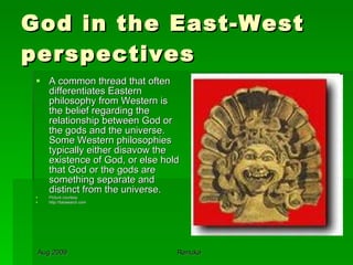 God in the East-West perspectives A common thread that often differentiates Eastern philosophy from Western is the belief regarding the relationship between God or the gods and the universe. Some Western philosophies typically either disavow the existence of God, or else hold that God or the gods are something separate and distinct from the universe.  Picture courtesy http://fotosearch.com 